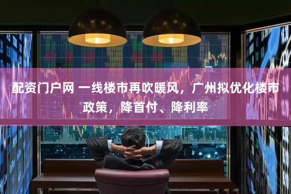 配资门户网 一线楼市再吹暖风，广州拟优化楼市政策，降首付、降利率