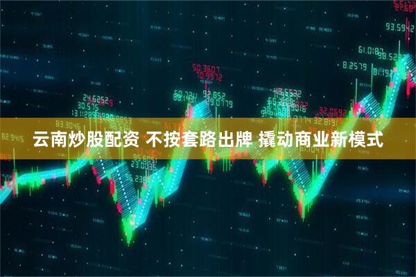 云南炒股配资 不按套路出牌 撬动商业新模式