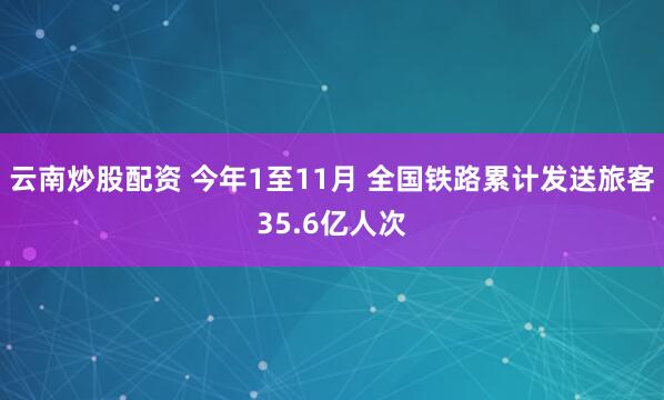 云南炒股配资 今年1至11月 全国铁路累计发送旅客35.6亿人次