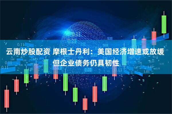 云南炒股配资 摩根士丹利：美国经济增速或放缓 但企业债务仍具韧性