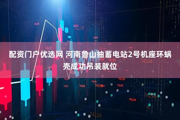 配资门户优选网 河南鲁山抽蓄电站2号机座环蜗壳成功吊装就位