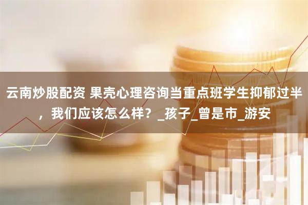 云南炒股配资 果壳心理咨询当重点班学生抑郁过半，我们应该怎么样？_孩子_曾是市_游安