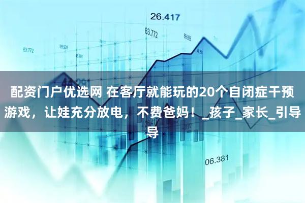 配资门户优选网 在客厅就能玩的20个自闭症干预游戏，让娃充分放电，不费爸妈！_孩子_家长_引导