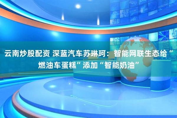 云南炒股配资 深蓝汽车苏琳珂：智能网联生态给“燃油车蛋糕”添加“智能奶油”