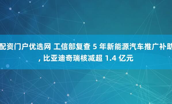 配资门户优选网 工信部复查 5 年新能源汽车推广补助, 比亚迪奇瑞核减超 1.4 亿元