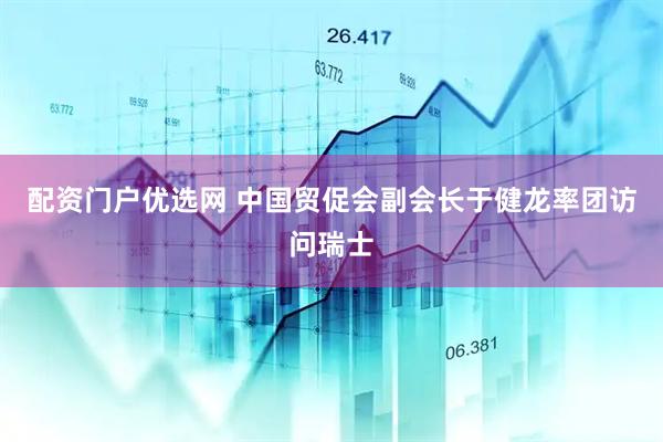 配资门户优选网 中国贸促会副会长于健龙率团访问瑞士