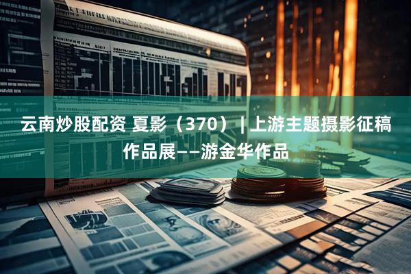 云南炒股配资 夏影（370） | 上游主题摄影征稿作品展——游金华作品