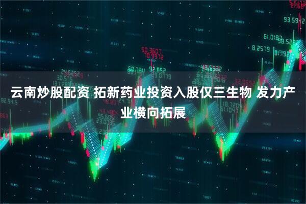 云南炒股配资 拓新药业投资入股仅三生物 发力产业横向拓展