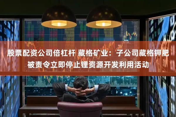 股票配资公司倍杠杆 藏格矿业：子公司藏格钾肥被责令立即停止锂资源开发利用活动