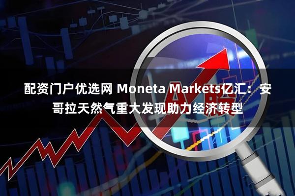 配资门户优选网 Moneta Markets亿汇：安哥拉天然气重大发现助力经济转型