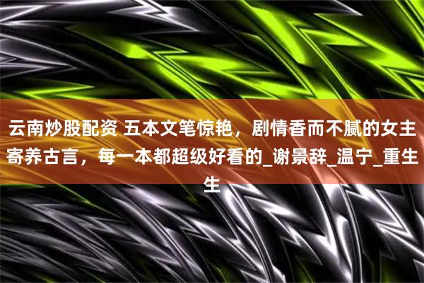 云南炒股配资 五本文笔惊艳，剧情香而不腻的女主寄养古言，每一本都超级好看的_谢景辞_温宁_重生