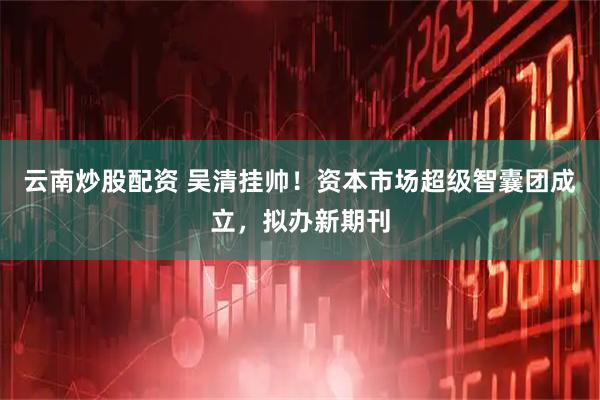 云南炒股配资 吴清挂帅！资本市场超级智囊团成立，拟办新期刊