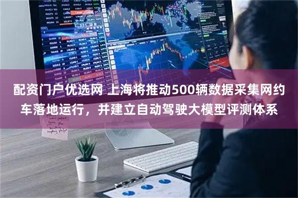 配资门户优选网 上海将推动500辆数据采集网约车落地运行，并建立自动驾驶大模型评测体系