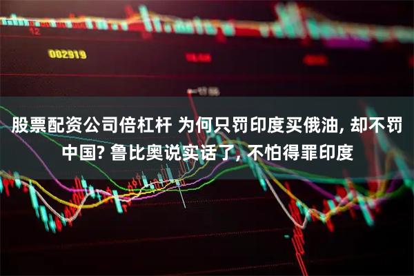 股票配资公司倍杠杆 为何只罚印度买俄油, 却不罚中国? 鲁比奥说实话了, 不怕得罪印度