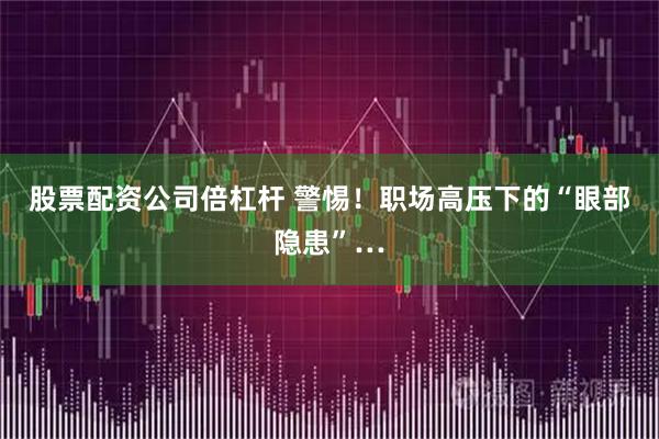 股票配资公司倍杠杆 警惕！职场高压下的“眼部隐患”…
