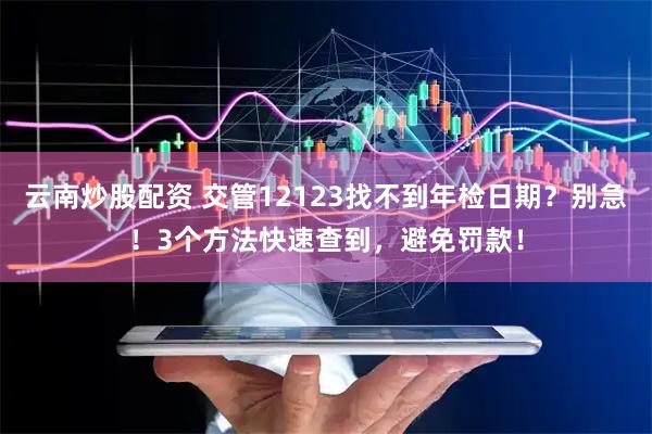 云南炒股配资 交管12123找不到年检日期？别急！3个方法快速查到，避免罚款！