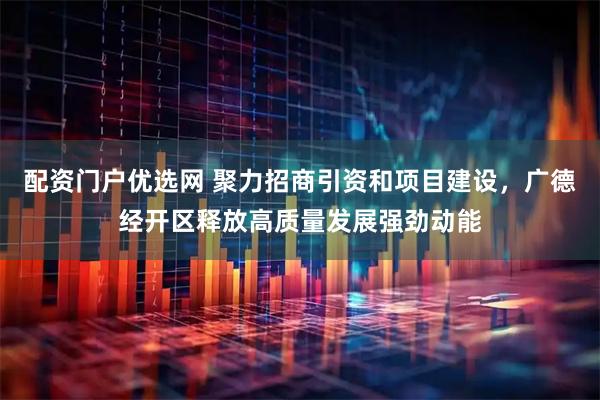 配资门户优选网 聚力招商引资和项目建设，广德经开区释放高质量发展强劲动能
