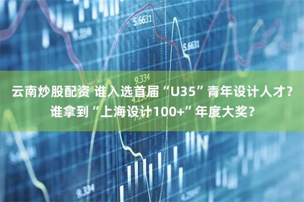云南炒股配资 谁入选首届“U35”青年设计人才？谁拿到“上海设计100+”年度大奖？