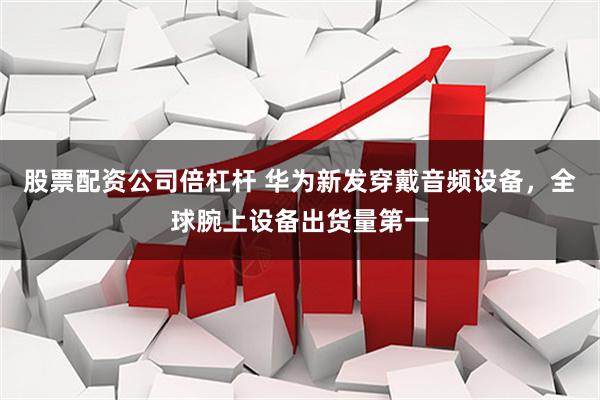 股票配资公司倍杠杆 华为新发穿戴音频设备，全球腕上设备出货量第一