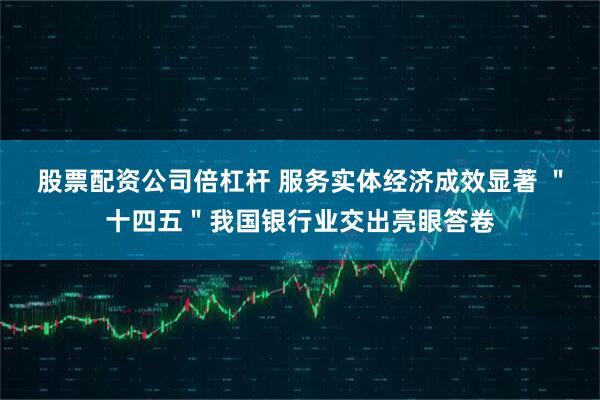 股票配资公司倍杠杆 服务实体经济成效显著 ＂十四五＂我国银行业交出亮眼答卷