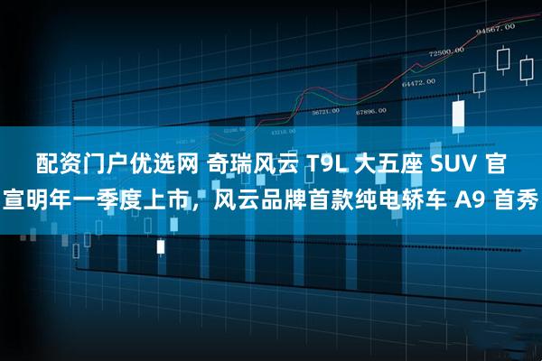 配资门户优选网 奇瑞风云 T9L 大五座 SUV 官宣明年一季度上市,风云品牌首款纯电轿车 A9 首秀