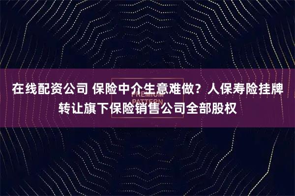 在线配资公司 保险中介生意难做？人保寿险挂牌转让旗下保险销售公司全部股权