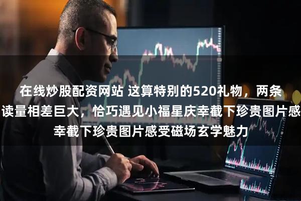 在线炒股配资网站 这算特别的520礼物,两条关于莎莎作品阅读量相差巨大,恰巧遇见小福星庆幸截下珍贵图片感受磁场玄学魅力