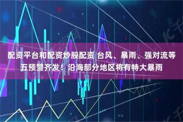配资平台和配资炒股配资 台风、暴雨、强对流等五预警齐发!沿海部分地区将有特大暴雨