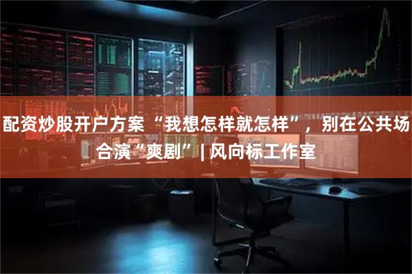配资炒股开户方案 “我想怎样就怎样”，别在公共场合演“爽剧” | 风向标工作室