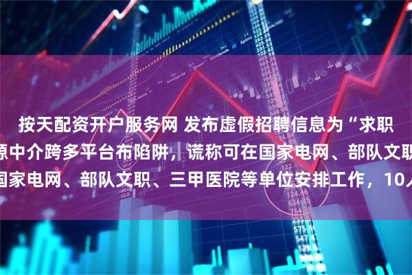 按天配资开户服务网 发布虚假招聘信息为“求职类诈骗”引流！人力资源中介跨多平台布陷阱，谎称可在国家电网、部队文职、三甲医院等单位安排工作，10人被刑拘