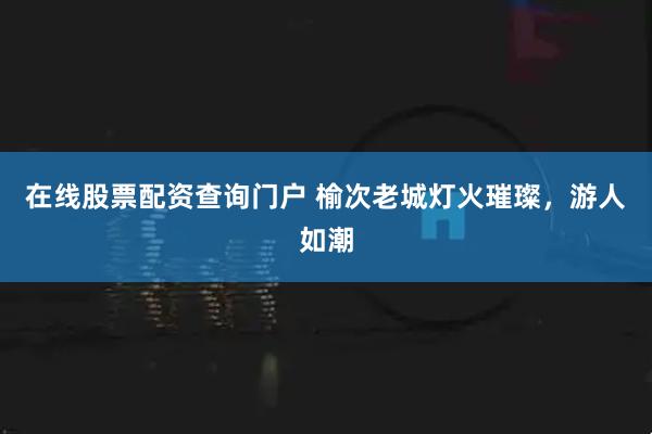 在线股票配资查询门户 榆次老城灯火璀璨，游人如潮