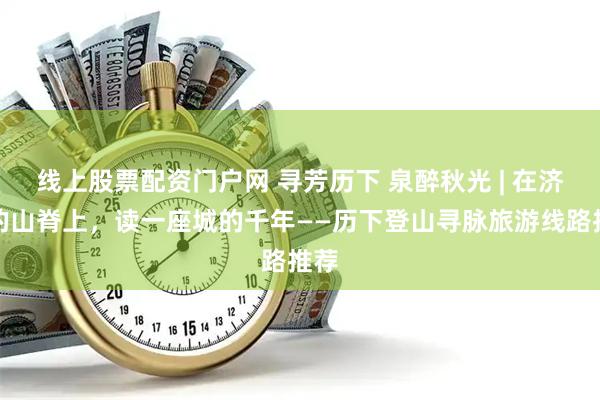 线上股票配资门户网 寻芳历下 泉醉秋光 | 在济南的山脊上，读一座城的千年——历下登山寻脉旅游线路推荐
